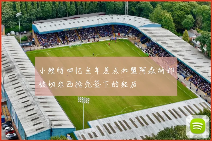 小赖特回忆当年差点加盟阿森纳却被切尔西抢先签下的经历