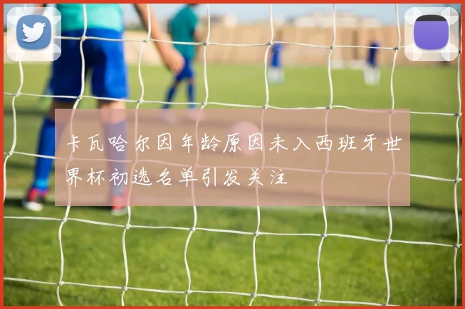 卡瓦哈尔因年龄原因未入西班牙世界杯初选名单引发关注