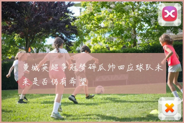 曼城英超争冠梦碎瓜帅回应球队未来是否仍有希望