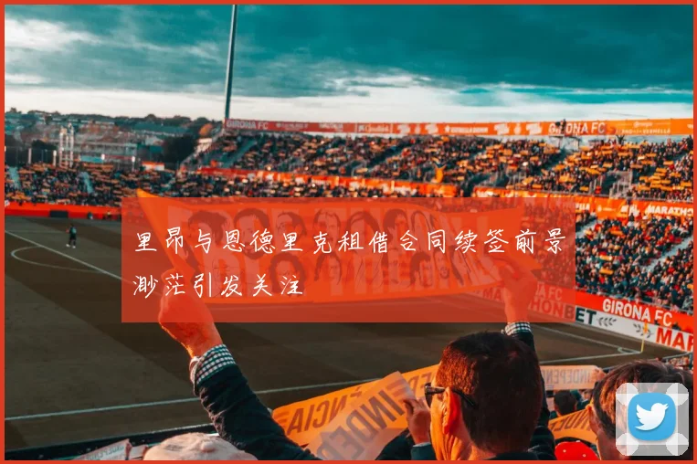 里昂与恩德里克租借合同续签前景渺茫引发关注