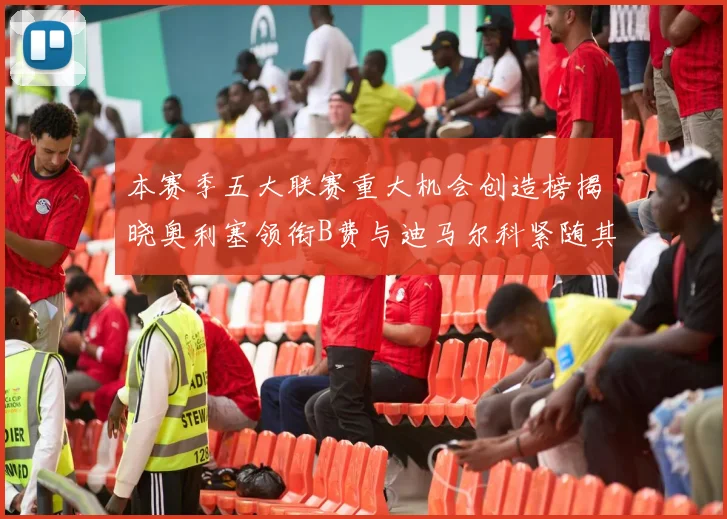 本赛季五大联赛重大机会创造榜揭晓奥利塞领衔B费与迪马尔科紧随其后