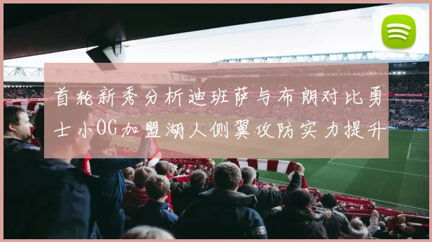 首轮新秀分析迪班萨与布朗对比勇士小OG加盟湖人侧翼攻防实力提升