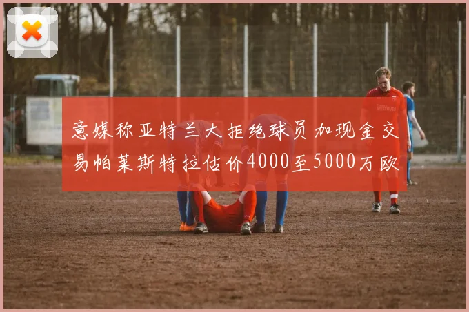意媒称亚特兰大拒绝球员加现金交易帕莱斯特拉估价4000至5000万欧元