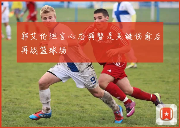 郭艾伦坦言心态调整是关键伤愈后再战篮球场